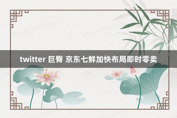 twitter 巨臀 京东七鲜加快布局即时零卖