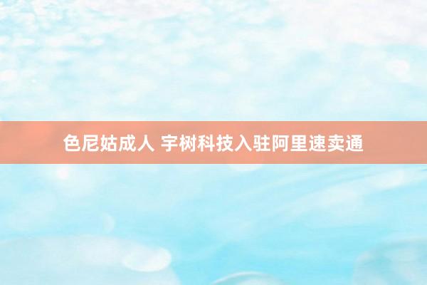 色尼姑成人 宇树科技入驻阿里速卖通