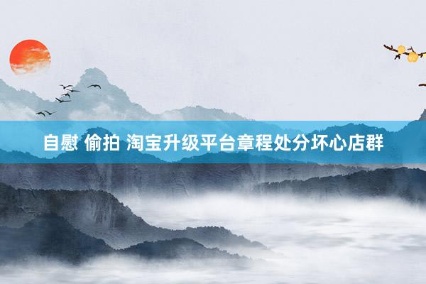 自慰 偷拍 淘宝升级平台章程处分坏心店群