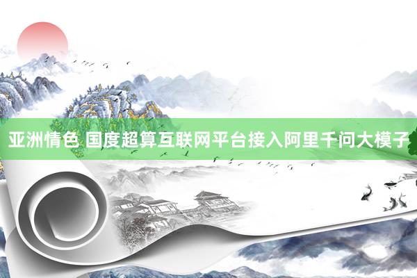 亚洲情色 国度超算互联网平台接入阿里千问大模子