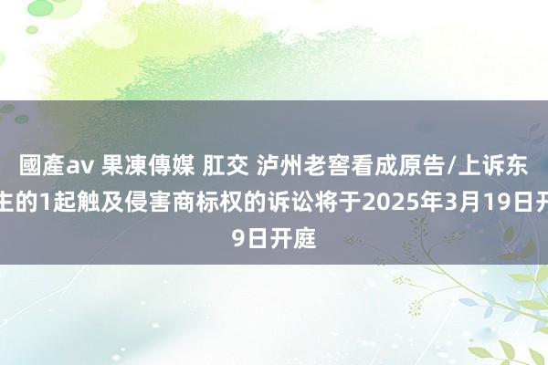 國產av 果凍傳媒 肛交 泸州老窖看成原告/上诉东谈主的1起触及侵害商标权的诉讼将于2025年3月19日开庭