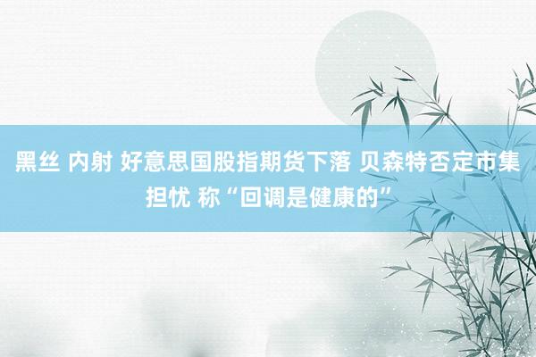 黑丝 内射 好意思国股指期货下落 贝森特否定市集担忧 称“回调是健康的”