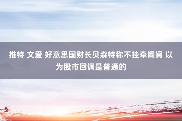 推特 文爱 好意思国财长贝森特称不挂牵阛阓 以为股市回调是普通的