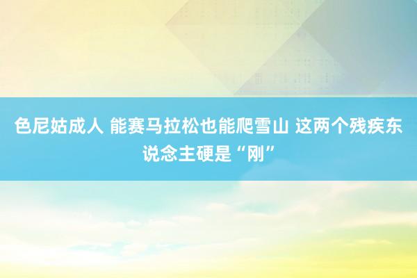 色尼姑成人 能赛马拉松也能爬雪山 这两个残疾东说念主硬是“刚”