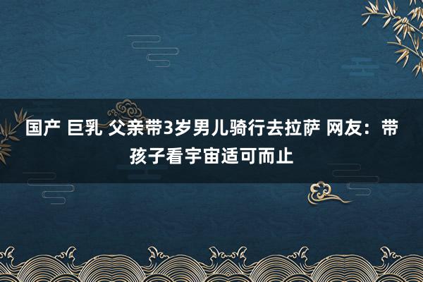 国产 巨乳 父亲带3岁男儿骑行去拉萨 网友：带孩子看宇宙适可而止