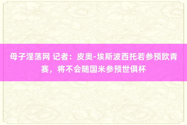 母子淫荡网 记者：皮奥-埃斯波西托若参预欧青赛，将不会随国米参预世俱杯