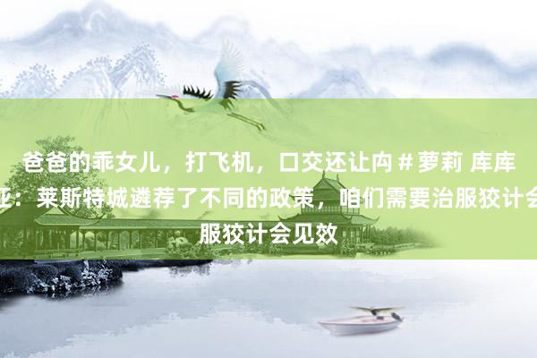 爸爸的乖女儿，打飞机，口交还让禸＃萝莉 库库雷利亚：莱斯特城遴荐了不同的政策，咱们需要治服狡计会见效