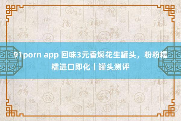 91porn app 回味3元香焖花生罐头，粉粉糯糯进口即化丨罐头测评