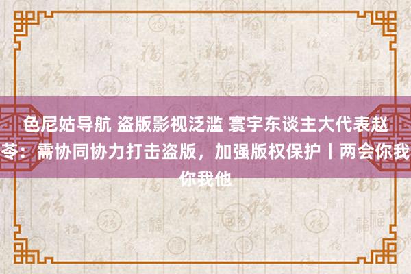 色尼姑导航 盗版影视泛滥 寰宇东谈主大代表赵冬苓：需协同协力打击盗版，加强版权保护丨两会你我他