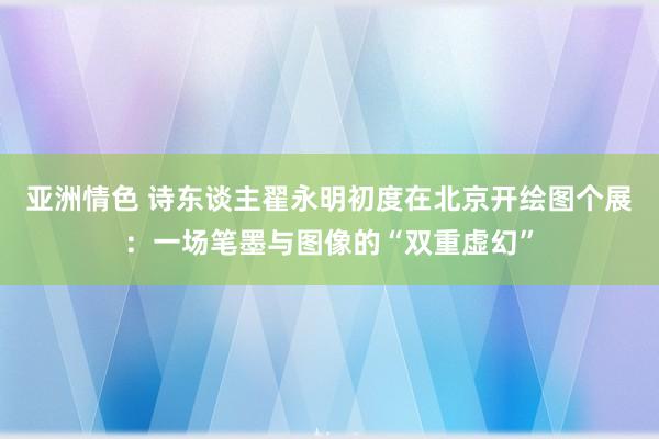 亚洲情色 诗东谈主翟永明初度在北京开绘图个展：一场笔墨与图像的“双重虚幻”