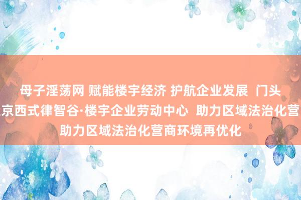 母子淫荡网 赋能楼宇经济 护航企业发展  门头沟区揭牌缔造京西式律智谷·楼宇企业劳动中心  助力区域法治化营商环境再优化
