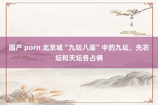 国产 porn 北京城“九坛八庙”中的九坛，先农坛和天坛各占俩