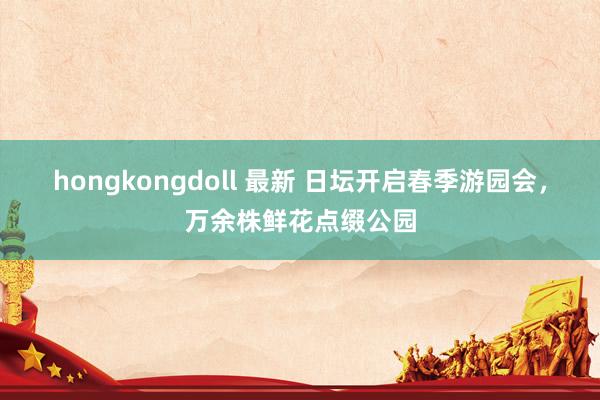 hongkongdoll 最新 日坛开启春季游园会，万余株鲜花点缀公园
