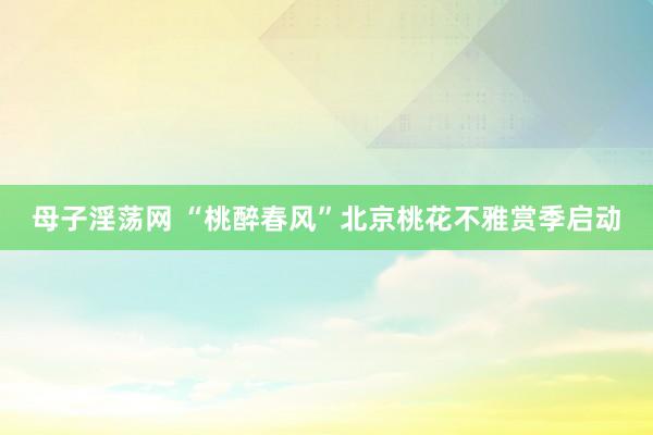 母子淫荡网 “桃醉春风”北京桃花不雅赏季启动