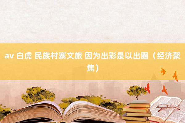 av 白虎 民族村寨文旅 因为出彩是以出圈（经济聚焦）