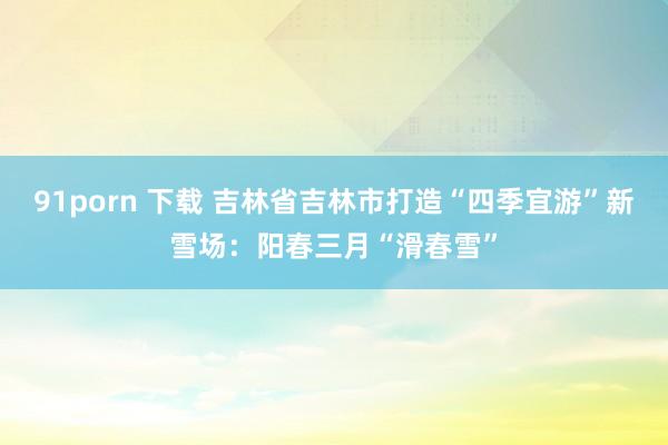 91porn 下载 吉林省吉林市打造“四季宜游”新雪场：阳春三月“滑春雪”