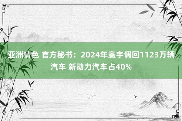 亚洲情色 官方秘书：2024年寰宇调回1123万辆汽车 新动力汽车占40%