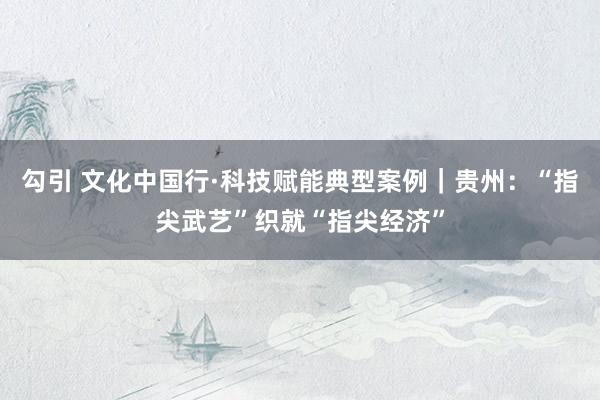 勾引 文化中国行·科技赋能典型案例｜贵州：“指尖武艺”织就“指尖经济”