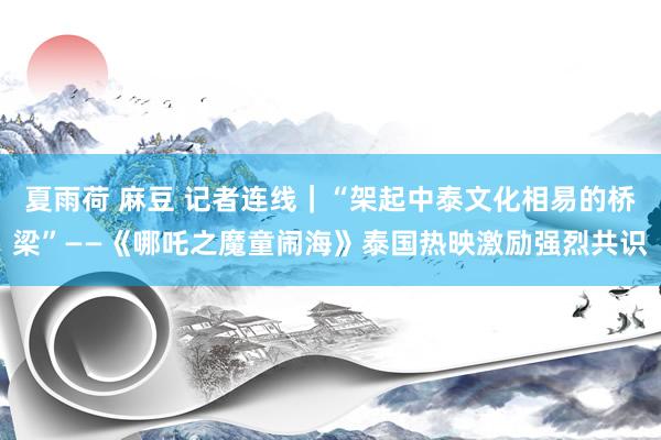 夏雨荷 麻豆 记者连线｜“架起中泰文化相易的桥梁”——《哪吒之魔童闹海》泰国热映激励强烈共识
