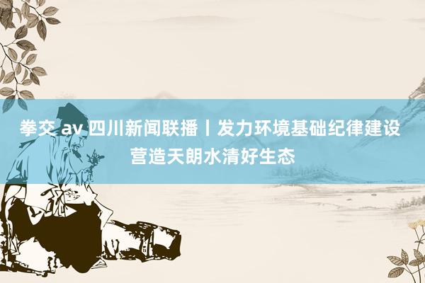 拳交 av 四川新闻联播丨发力环境基础纪律建设 营造天朗水清好生态