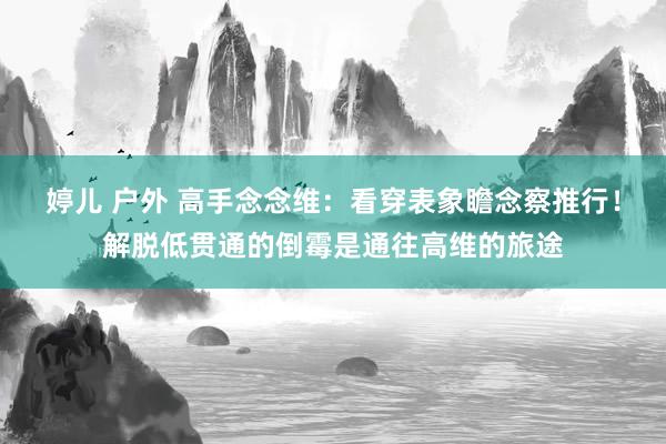 婷儿 户外 高手念念维：看穿表象瞻念察推行！解脱低贯通的倒霉是通往高维的旅途