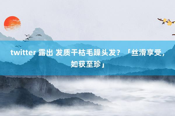 twitter 露出 发质干枯毛躁头发？「丝滑享受，如获至珍」