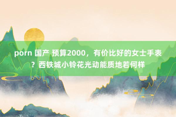 porn 国产 预算2000，有价比好的女士手表？西铁城小铃花光动能质地若何样