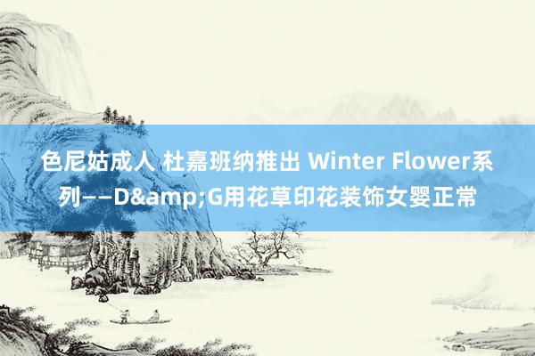 色尼姑成人 杜嘉班纳推出 Winter Flower系列——D&G用花草印花装饰女婴正常