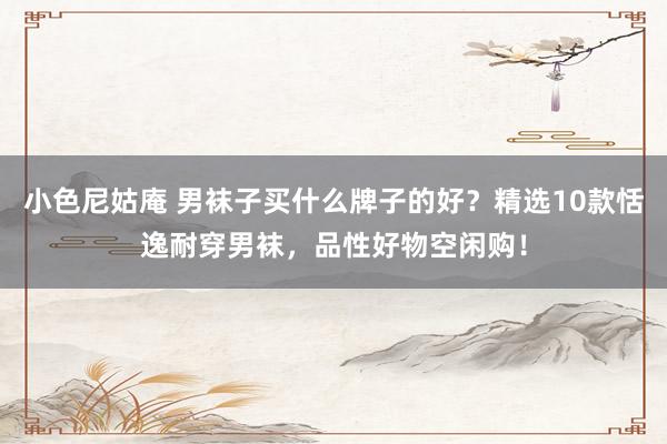 小色尼姑庵 男袜子买什么牌子的好？精选10款恬逸耐穿男袜，品性好物空闲购！