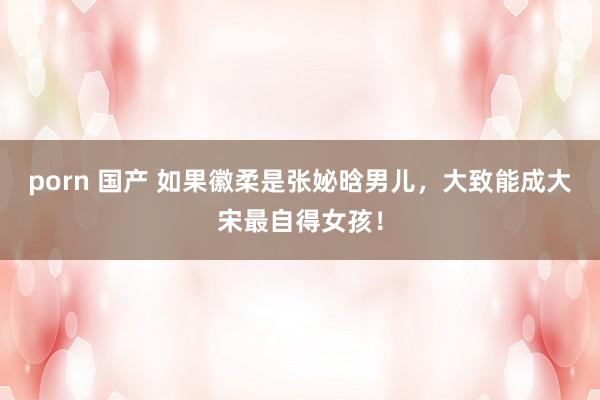 porn 国产 如果徽柔是张妼晗男儿，大致能成大宋最自得女孩！