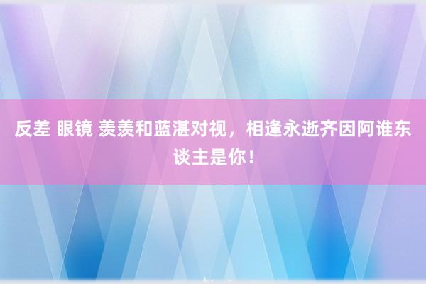 反差 眼镜 羡羡和蓝湛对视，相逢永逝齐因阿谁东谈主是你！