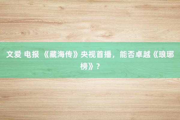 文爱 电报 《藏海传》央视首播，能否卓越《琅琊榜》？