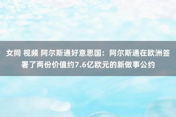 女同 视频 阿尔斯通好意思国：阿尔斯通在欧洲签署了两份价值约7.6亿欧元的新做事公约