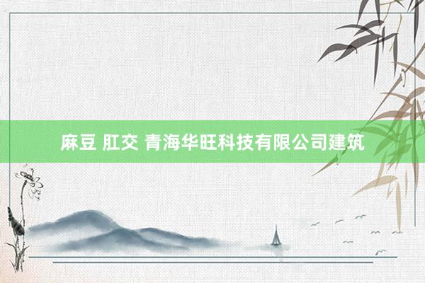 麻豆 肛交 青海华旺科技有限公司建筑