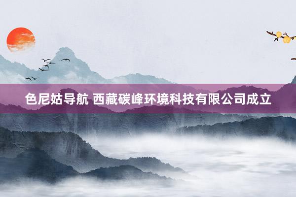 色尼姑导航 西藏碳峰环境科技有限公司成立