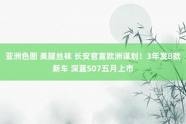 亚洲色图 美腿丝袜 长安官宣欧洲谋划！3年发8款新车 深蓝S07五月上市