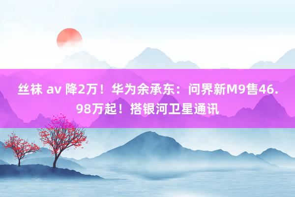 丝袜 av 降2万！华为余承东：问界新M9售46.98万起！搭银河卫星通讯