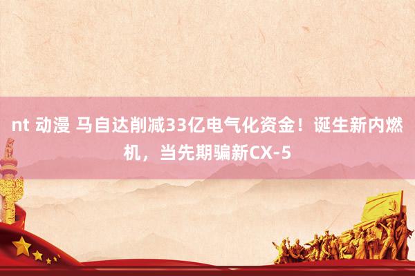nt 动漫 马自达削减33亿电气化资金！诞生新内燃机，当先期骗新CX-5