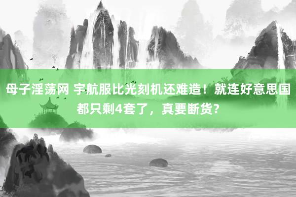母子淫荡网 宇航服比光刻机还难造！就连好意思国都只剩4套了，真要断货？