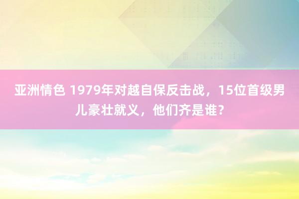 亚洲情色 1979年对越自保反击战，15位首级男儿豪壮就义，他们齐是谁？