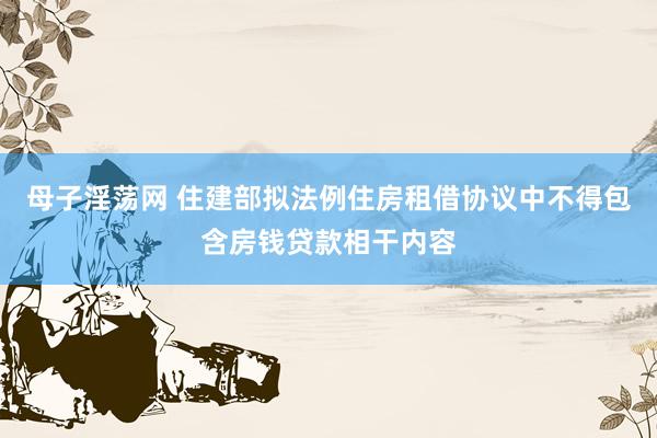 母子淫荡网 住建部拟法例住房租借协议中不得包含房钱贷款相干内容