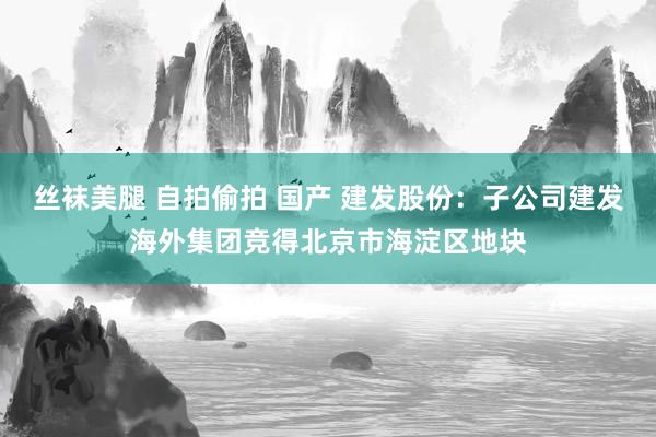 丝袜美腿 自拍偷拍 国产 建发股份：子公司建发海外集团竞得北京市海淀区地块