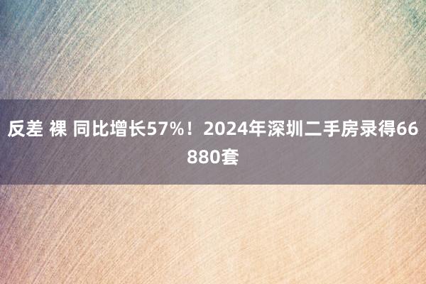 反差 裸 同比增长57%！2024年深圳二手房录得66880套