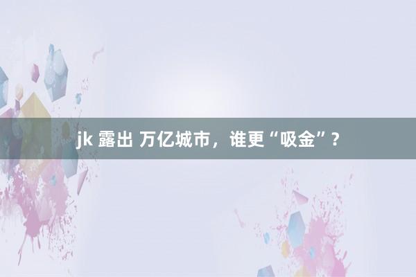jk 露出 万亿城市，谁更“吸金”？