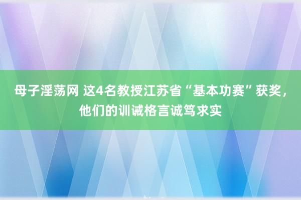 母子淫荡网 这4名教授江苏省“基本功赛”获奖，他们的训诫格言诚笃求实