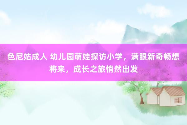 色尼姑成人 幼儿园萌娃探访小学，满眼新奇畅想将来，成长之旅悄然出发