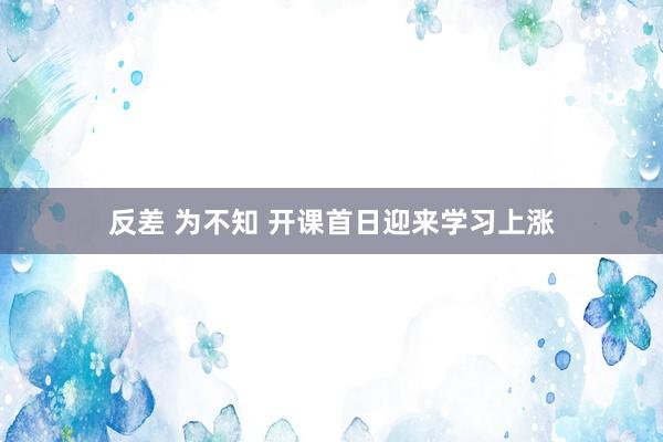 反差 为不知 开课首日迎来学习上涨