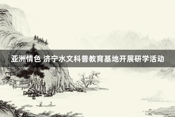 亚洲情色 济宁水文科普教育基地开展研学活动