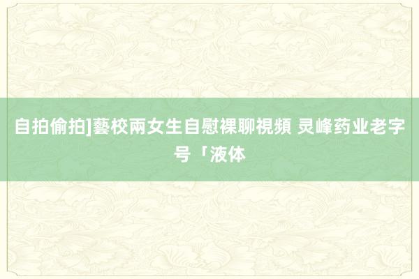 自拍偷拍]藝校兩女生自慰裸聊視頻 灵峰药业老字号「液体