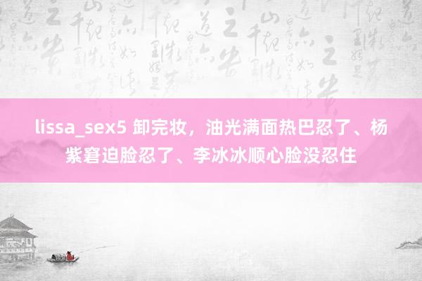 lissa_sex5 卸完妆，油光满面热巴忍了、杨紫窘迫脸忍了、李冰冰顺心脸没忍住